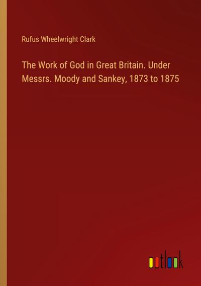 The Work of God in Great Britain. Under Messrs. Moody and Sankey, 1873 to 1875