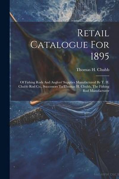 Retail Catalogue For 1895: Of Fishing Rods And Anglers’ Supplies Manufactured By T. H. Chubb Rod Co., Successors To Thomas H. Chubb, The Fishing