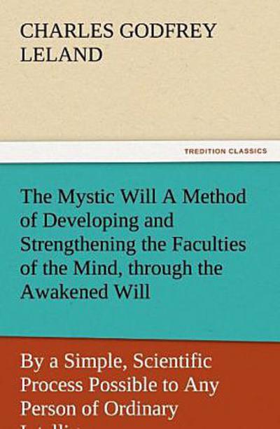 The Mystic Will A Method of Developing and Strengthening the Faculties of the Mind, through the Awakened Will, by a Simple, Scientific Process Possible to Any Person of Ordinary Intelligence