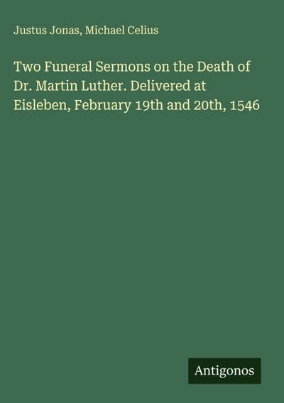 Two Funeral Sermons on the Death of Dr. Martin Luther. Delivered at Eisleben, February 19th and 20th, 1546