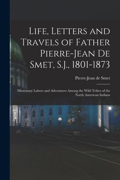 Life, Letters and Travels of Father Pierre-Jean De Smet, S.J., 1801-1873: Missionary Labors and Adventures Among the Wild Tribes of the North American