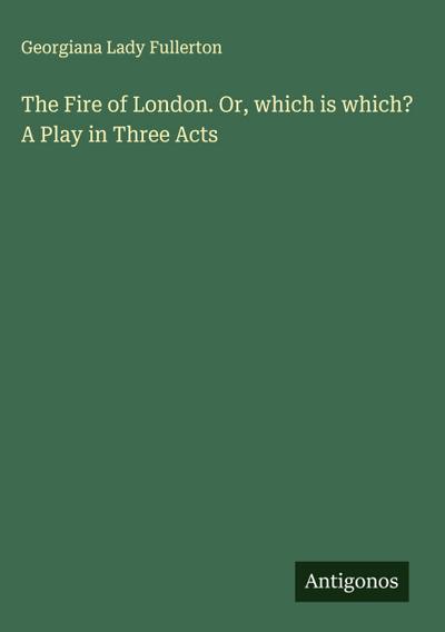 The Fire of London. Or, which is which? A Play in Three Acts