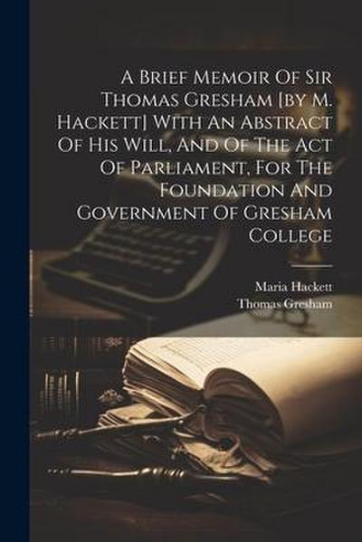 A Brief Memoir Of Sir Thomas Gresham [by M. Hackett] With An Abstract Of His Will, And Of The Act Of Parliament, For The Foundation And Government Of