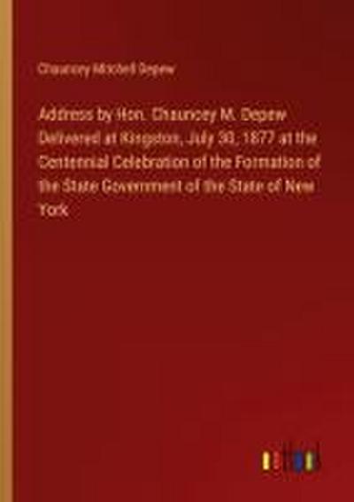 Address by Hon. Chauncey M. Depew Delivered at Kingston, July 30, 1877 at the Centennial Celebration of the Formation of the State Government of the State of New York