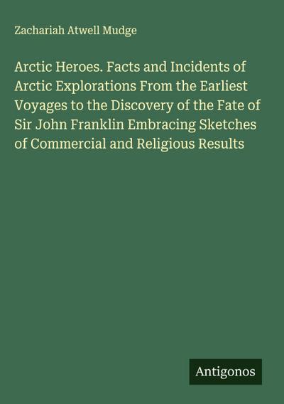 Arctic Heroes. Facts and Incidents of Arctic Explorations From the Earliest Voyages to the Discovery of the Fate of Sir John Franklin Embracing Sketches of Commercial and Religious Results