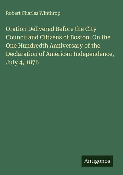 Oration Delivered Before the City Council and Citizens of Boston. On the One Hundredth Anniversary of the Declaration of American Independence, July 4, 1876