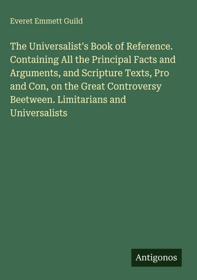 The Universalist’s Book of Reference. Containing All the Principal Facts and Arguments, and Scripture Texts, Pro and Con, on the Great Controversy Beetween. Limitarians and Universalists