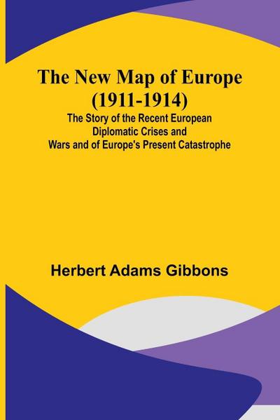 The New Map of Europe (1911-1914) ; The Story of the Recent European Diplomatic Crises and Wars and of Europe’s Present Catastrophe
