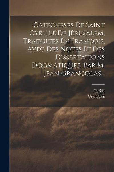 Catecheses De Saint Cyrille De Jérusalem, Traduites En François, Avec Des Notes Et Des Dissertations Dogmatiques, Par M. Jean Grancolas...
