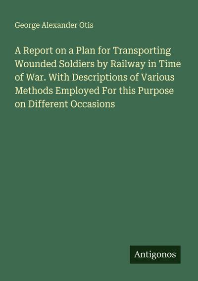 A Report on a Plan for Transporting Wounded Soldiers by Railway in Time of War. With Descriptions of Various Methods Employed For this Purpose on Different Occasions