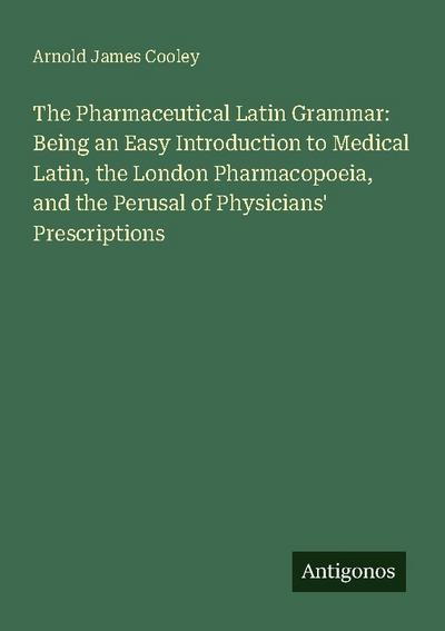 The Pharmaceutical Latin Grammar: Being an Easy Introduction to Medical Latin, the London Pharmacopoeia, and the Perusal of Physicians’ Prescriptions