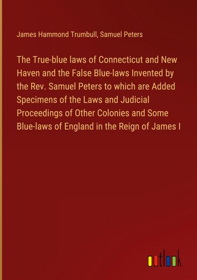 The True-blue laws of Connecticut and New Haven and the False Blue-laws Invented by the Rev. Samuel Peters to which are Added Specimens of the Laws and Judicial Proceedings of Other Colonies and Some Blue-laws of England in the Reign of James I