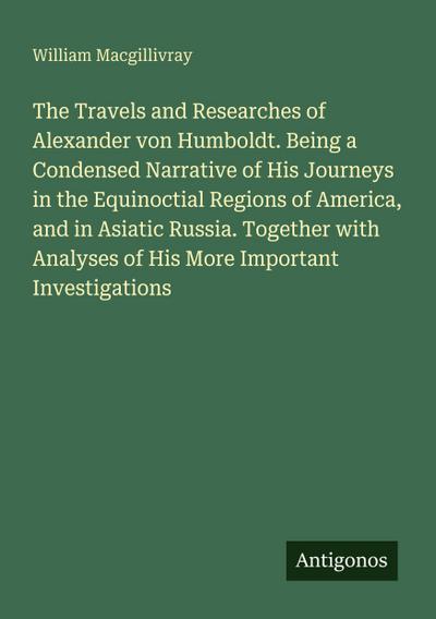 The Travels and Researches of Alexander von Humboldt. Being a Condensed Narrative of His Journeys in the Equinoctial Regions of America, and in Asiatic Russia. Together with Analyses of His More Important Investigations