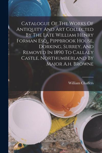 Catalogue Of The Works Of Antiquity And Art Collected By The Late William Henry Forman Esq., Pippbrook House, Dorking, Surrey, And Removed In 1890 To
