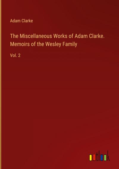 The Miscellaneous Works of Adam Clarke. Memoirs of the Wesley Family