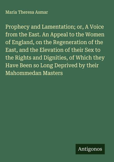 Prophecy and Lamentation; or, A Voice from the East. An Appeal to the Women of England, on the Regeneration of the East, and the Elevation of their Sex to the Rights and Dignities, of Which they Have Been so Long Deprived by their Mahommedan Masters