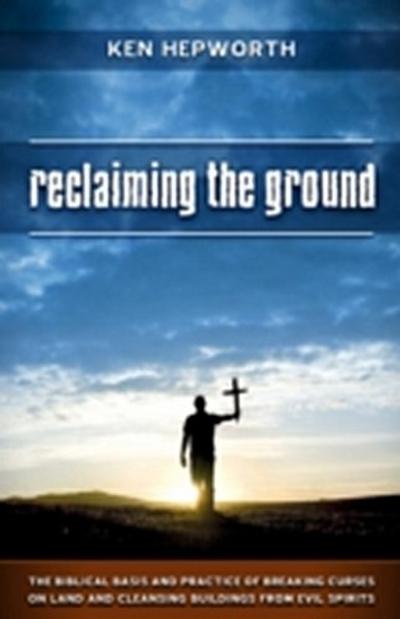 Reclaiming the Ground : The Biblical Basis and Practice of Breaking Curses on Land and Cleansing Buildings from Evil Spirits