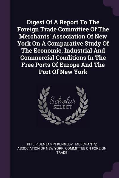 Digest Of A Report To The Foreign Trade Committee Of The Merchants’ Association Of New York On A Comparative Study Of The Economic, Industrial And Commercial Conditions In The Free Ports Of Europe And The Port Of New York