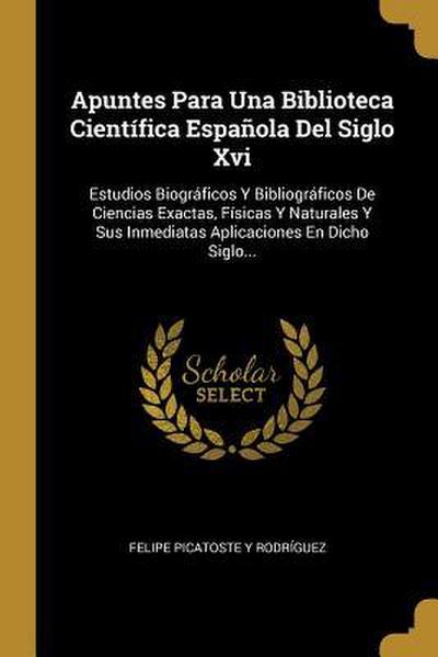 Apuntes Para Una Biblioteca Científica Española Del Siglo Xvi: Estudios Biográficos Y Bibliográficos De Ciencias Exactas, Físicas Y Naturales Y Sus In