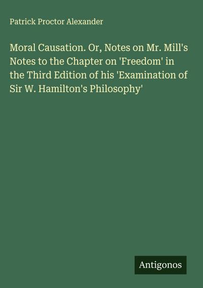 Moral Causation. Or, Notes on Mr. Mill’s Notes to the Chapter on ’Freedom’ in the Third Edition of his ’Examination of Sir W. Hamilton’s Philosophy’