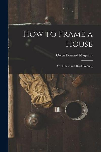 How to Frame a House; or, House and Roof Framing