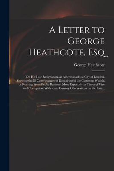 A Letter to George Heathcote, Esq; on His Late Resignation, as Alderman of the City of London. Shewing the Ill Consequences of Despairing of the Commo