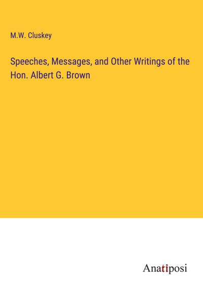 Speeches, Messages, and Other Writings of the Hon. Albert G. Brown