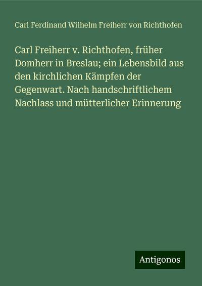 Carl Freiherr v. Richthofen, früher Domherr in Breslau; ein Lebensbild aus den kirchlichen Kämpfen der Gegenwart. Nach handschriftlichem Nachlass und mütterlicher Erinnerung