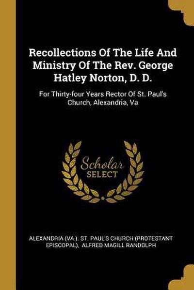 Recollections Of The Life And Ministry Of The Rev. George Hatley Norton, D. D.: For Thirty-four Years Rector Of St. Paul’s Church, Alexandria, Va