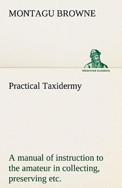 Practical Taxidermy A manual of instruction to the amateur in collecting, preserving, and setting up natural history specimens of all kinds. To which is added a chapter upon the pictorial arrangement of museums. With additional instructions in modelling and artistic taxidermy.