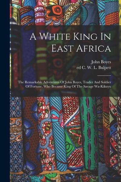 A White King In East Africa; The Remarkable Adventures Of John Boyes, Trader And Soldier Of Fortune, Who Became King Of The Savage Wa-kikuyu