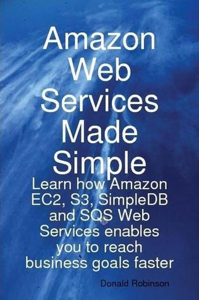 Amazon Web Services Made Simple: Learn how Amazon EC2, S3, SimpleDB and SQS Web Services enables you to reach business goals faster
