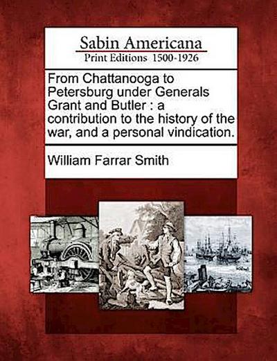 From Chattanooga to Petersburg Under Generals Grant and Butler: A Contribution to the History of the War, and a Personal Vindication.