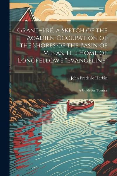 Grand-Pré, a Sketch of the Acadien Occupation of the Shores of the Basin of Minas, the Home of Longfellow’s "Evangeline"; a Guide for Tourists