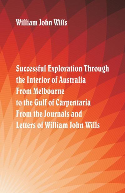 Successful Exploration Through the Interior of Australia  From Melbourne To The Gulf Of Carpentaria. From The Journals And Letters Of William John Wills.