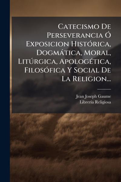 Catecismo De Perseverancia Ã" Exposicion HistÃ3rica, Dogmàtica, Moral, LitÃ°rgica, ApologÃ(c)tica, FilosÃ3fica Y Social De La Religion...