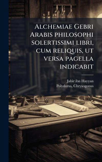 Alchemiae Gebri Arabis philosophi solertissimi libri, cum reliquis, ut versa pagella indicabit