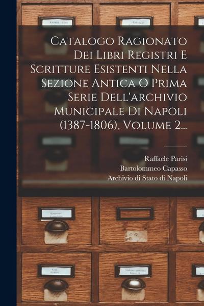 Catalogo Ragionato Dei Libri Registri E Scritture Esistenti Nella Sezione Antica O Prima Serie Dell’archivio Municipale Di Napoli (1387-1806), Volume
