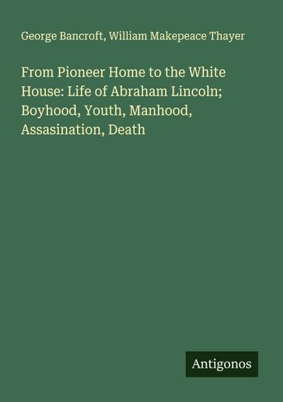 From Pioneer Home to the White House: Life of Abraham Lincoln; Boyhood, Youth, Manhood, Assasination, Death