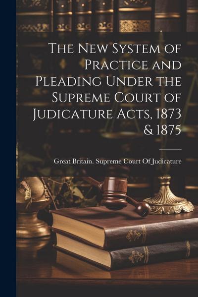 The New System of Practice and Pleading Under the Supreme Court of Judicature Acts, 1873 & 1875
