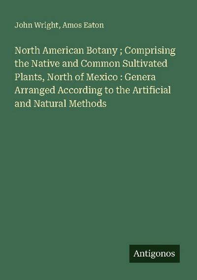 North American Botany ; Comprising the Native and Common Sultivated Plants, North of Mexico : Genera Arranged According to the Artificial and Natural Methods