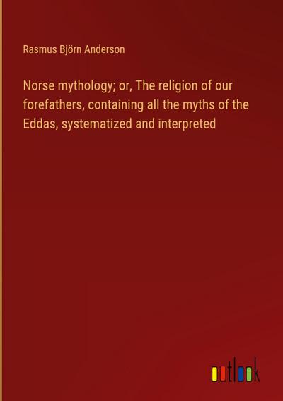 Norse mythology; or, The religion of our forefathers, containing all the myths of the Eddas, systematized and interpreted