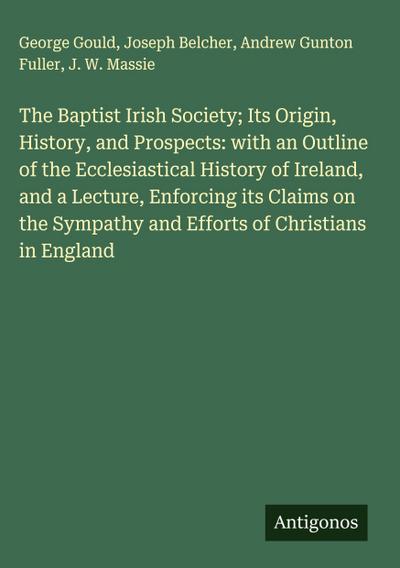 The Baptist Irish Society; Its Origin, History, and Prospects: with an Outline of the Ecclesiastical History of Ireland, and a Lecture, Enforcing its Claims on the Sympathy and Efforts of Christians in England