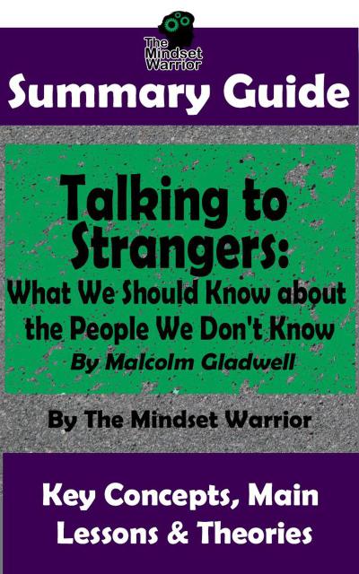 Summary Guide: Talking to Strangers: What We Should Know about the People We Don’t Know: By Malcolm Gladwell | The Mindset Warrior Summary Guide ((Interpersonal Relationships, Persuasion, Leadership, Conflict Management))