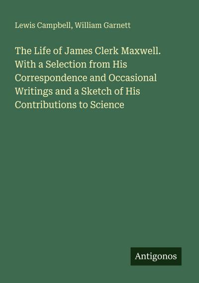 The Life of James Clerk Maxwell. With a Selection from His Correspondence and Occasional Writings and a Sketch of His Contributions to Science