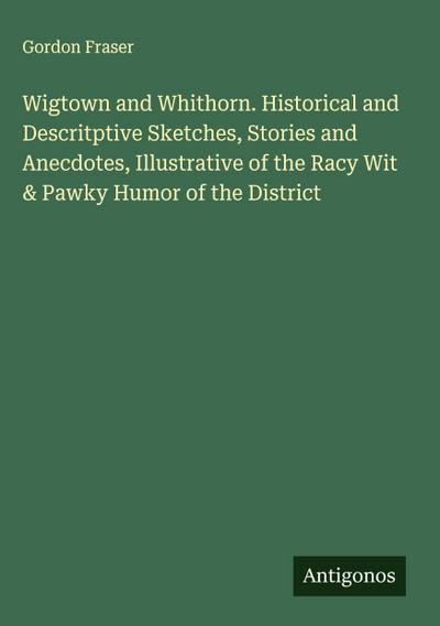 Wigtown and Whithorn. Historical and Descritptive Sketches, Stories and Anecdotes, Illustrative of the Racy Wit & Pawky Humor of the District