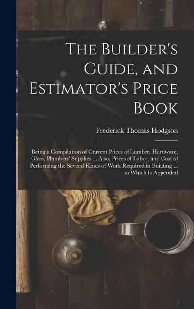 The Builder’s Guide, and Estimator’s Price Book: Being a Compilation of Current Prices of Lumber, Hardware, Glass, Plumbers’ Supplies ... Also, Prices