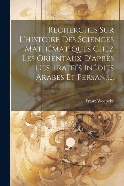 Recherches Sur L’histoire Des Sciences Mathématiques Chez Les Orientaux D’après Des Traités Inédits Arabes Et Persans...