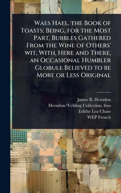Waes Hael, the Book of Toasts; Being, for the Most Part, Bubbles Gathered From the Wine of Others’ wit, With, Here and There, an Occasional Humbler Globule Believed to be More or Less Original