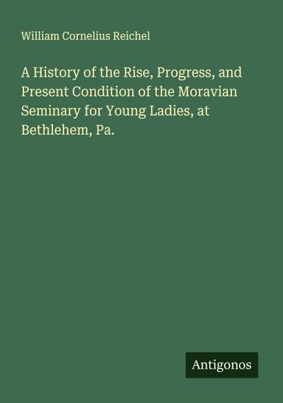 A History of the Rise, Progress, and Present Condition of the Moravian Seminary for Young Ladies, at Bethlehem, Pa.
